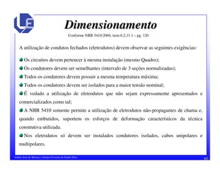 60Adélio José de Moraes e Sérgio Ferreira de Paula Silva
DimensionamentoDimensionamento
A utilização de condutos fechados (eletrodutos) devem observar as seguintes exigências:
Os circuitos devem pertencer à mesma instalação (mesmo Quadro);
Os condutores devem ser semelhantes (intervalo de 3 seções normalizadas);
Todos os condutores devem possuir a mesma temperatura máxima;
Todos os condutores devem ser isolados para a maior tensão nominal;
É vedado a utilização de eletrodutos que não sejam expressamente apresentados e
comercializados como tal;
A NBR 5410 somente permite a utilização de eletrodutos não-propagantes de chama e,
quando embutidos, suportem os esforços de deformação característicos da técnica
construtiva utilizada.
Nos eletrodutos só devem ser instalados condutores isolados, cabos unipolares e
multipolares.
Conforme NBR 5410:2004, item 6.2.11.1 – pg. 120
 
