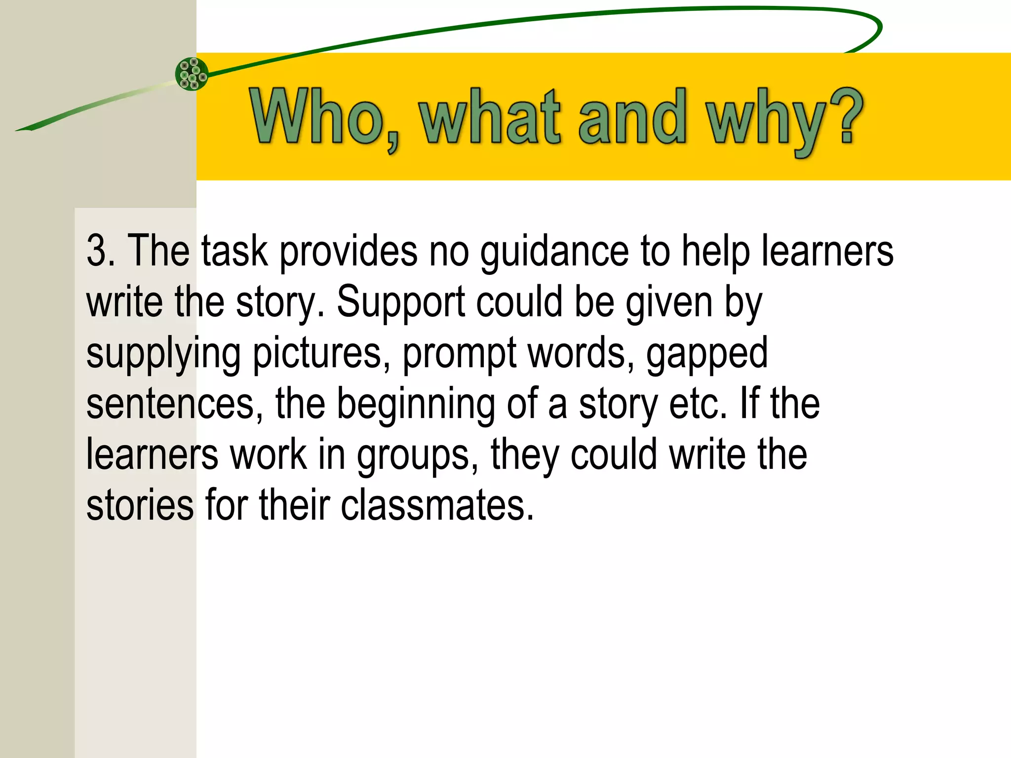 3. The task provides no guidance to help learners
write the story. Support could be given by
supplying pictures, prompt words, gapped
sentences, the beginning of a story etc. If the
learners work in groups, they could write the
stories for their classmates.
 