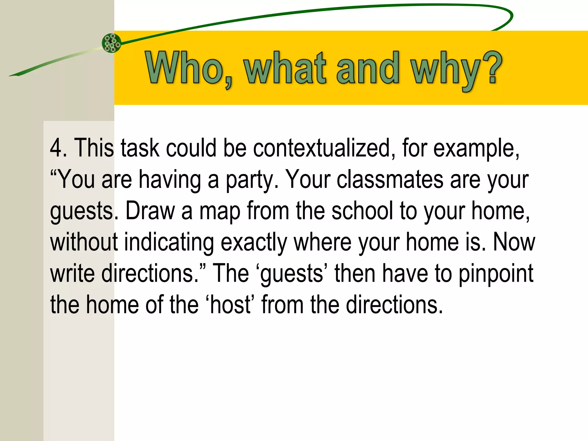 4. This task could be contextualized, for example,
“You are having a party. Your classmates are your
guests. Draw a map from the school to your home,
without indicating exactly where your home is. Now
write directions.” The ‘guests’ then have to pinpoint
the home of the ‘host’ from the directions.
 