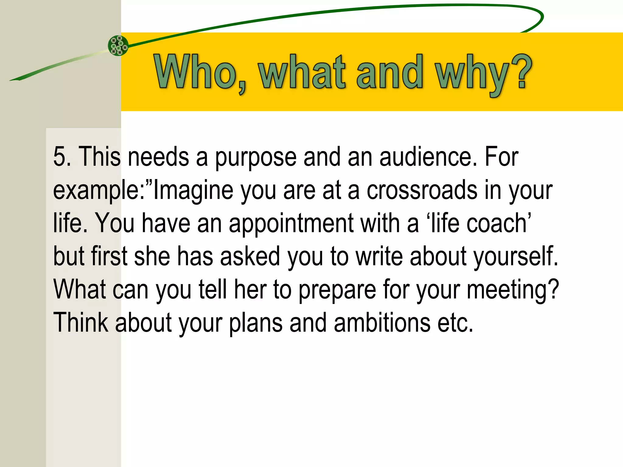 5. This needs a purpose and an audience. For
example:”Imagine you are at a crossroads in your
life. You have an appointment with a ‘life coach’
but first she has asked you to write about yourself.
What can you tell her to prepare for your meeting?
Think about your plans and ambitions etc.
 