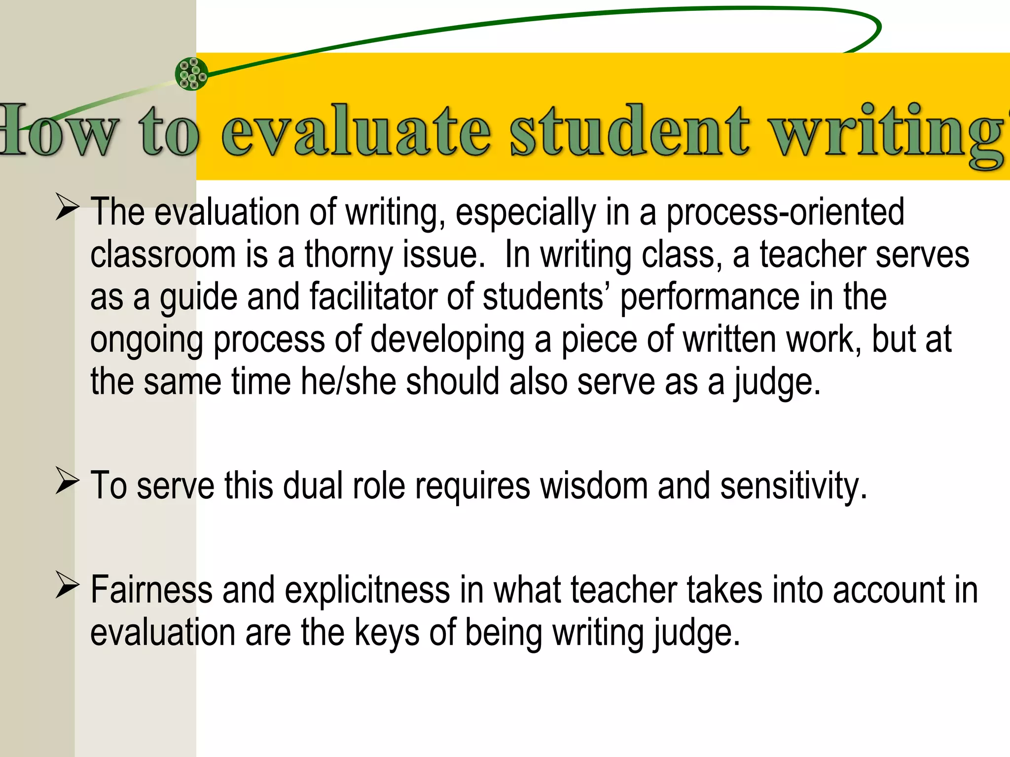  The evaluation of writing, especially in a process-oriented
classroom is a thorny issue. In writing class, a teacher serves
as a guide and facilitator of students’ performance in the
ongoing process of developing a piece of written work, but at
the same time he/she should also serve as a judge.
 To serve this dual role requires wisdom and sensitivity.
 Fairness and explicitness in what teacher takes into account in
evaluation are the keys of being writing judge.
 