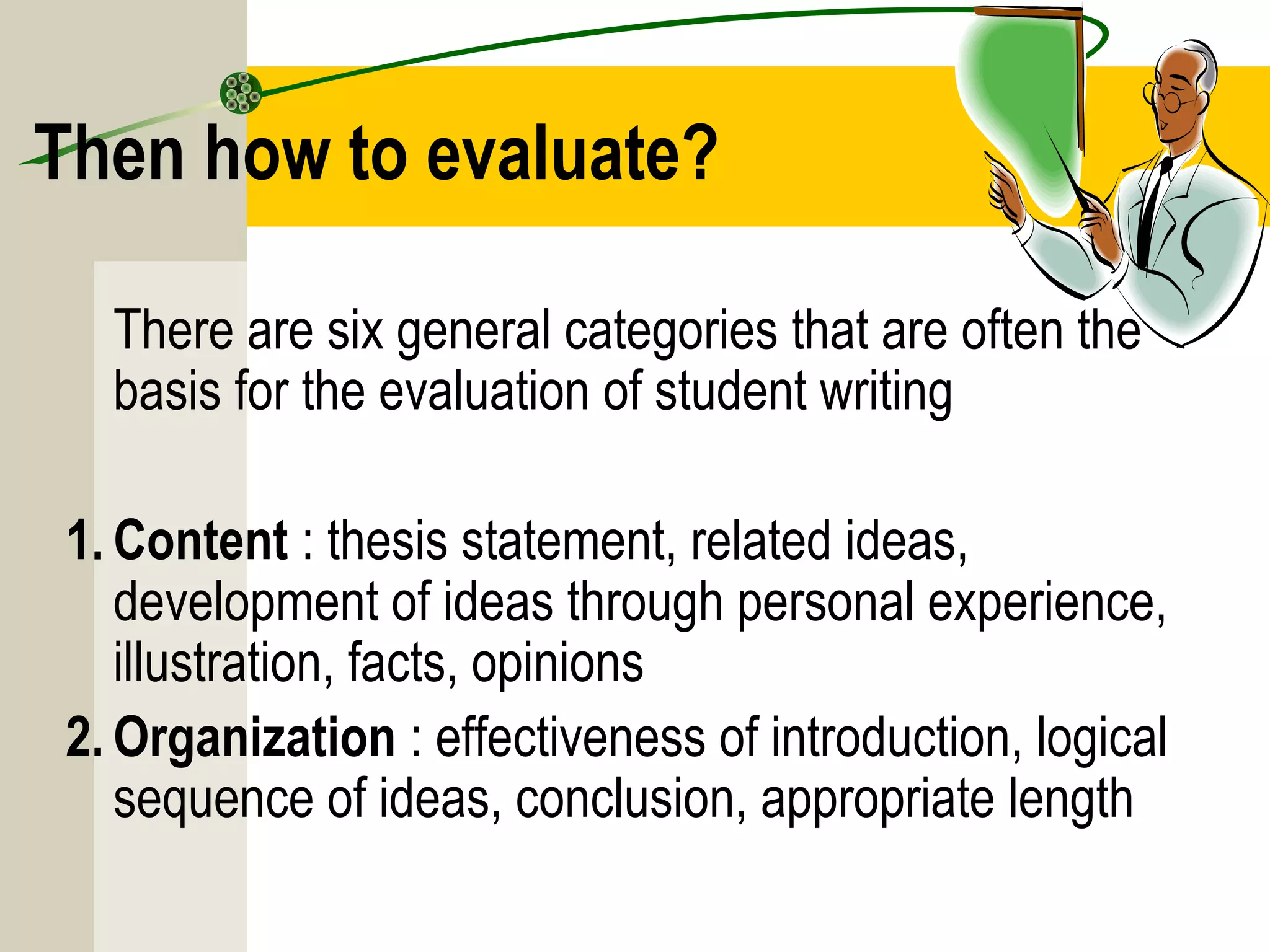 Then how to evaluate?
There are six general categories that are often the
basis for the evaluation of student writing
1. Content : thesis statement, related ideas,
development of ideas through personal experience,
illustration, facts, opinions
2. Organization : effectiveness of introduction, logical
sequence of ideas, conclusion, appropriate length
 