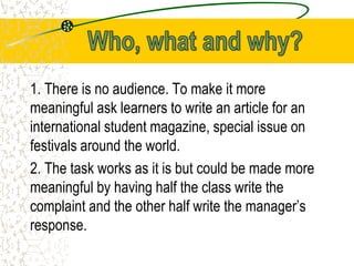 1. There is no audience. To make it more
meaningful ask learners to write an article for an
international student magazine, special issue on
festivals around the world.
2. The task works as it is but could be made more
meaningful by having half the class write the
complaint and the other half write the manager’s
response.
 