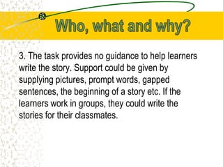 3. The task provides no guidance to help learners
write the story. Support could be given by
supplying pictures, prompt words, gapped
sentences, the beginning of a story etc. If the
learners work in groups, they could write the
stories for their classmates.
 