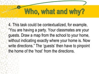 4. This task could be contextualized, for example,
“You are having a party. Your classmates are your
guests. Draw a map from the school to your home,
without indicating exactly where your home is. Now
write directions.” The ‘guests’ then have to pinpoint
the home of the ‘host’ from the directions.
 