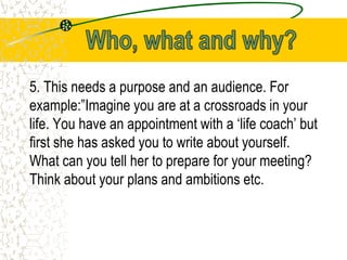 5. This needs a purpose and an audience. For
example:”Imagine you are at a crossroads in your
life. You have an appointment with a ‘life coach’ but
first she has asked you to write about yourself.
What can you tell her to prepare for your meeting?
Think about your plans and ambitions etc.
 