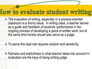  The evaluation of writing, especially in a process-oriented
classroom is a thorny issue. In writing class, a teacher serves
as a guide and facilitator of students’ performance in the
ongoing process of developing a piece of written work, but at
the same time he/she should also serve as a judge.
 To serve this dual role requires wisdom and sensitivity.
 Fairness and explicitness in what teacher takes into account in
evaluation are the keys of being writing judge.
 