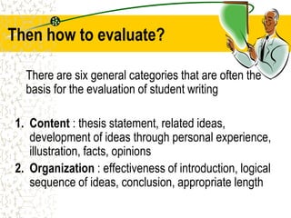 Then how to evaluate?
There are six general categories that are often the
basis for the evaluation of student writing
1. Content : thesis statement, related ideas,
development of ideas through personal experience,
illustration, facts, opinions
2. Organization : effectiveness of introduction, logical
sequence of ideas, conclusion, appropriate length
 