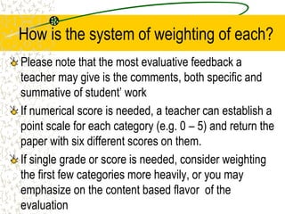How is the system of weighting of each?
Please note that the most evaluative feedback a
teacher may give is the comments, both specific and
summative of student’ work
If numerical score is needed, a teacher can establish a
point scale for each category (e.g. 0 – 5) and return the
paper with six different scores on them.
If single grade or score is needed, consider weighting
the first few categories more heavily, or you may
emphasize on the content based flavor of the
evaluation
 
