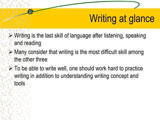 Writing at glance
 Writing is the last skill of language after listening, speaking
and reading
 Many consider that writing is the most difficult skill among
the other three
 To be able to write well, one should work hard to practice
writing in addition to understanding writing concept and
tools
 