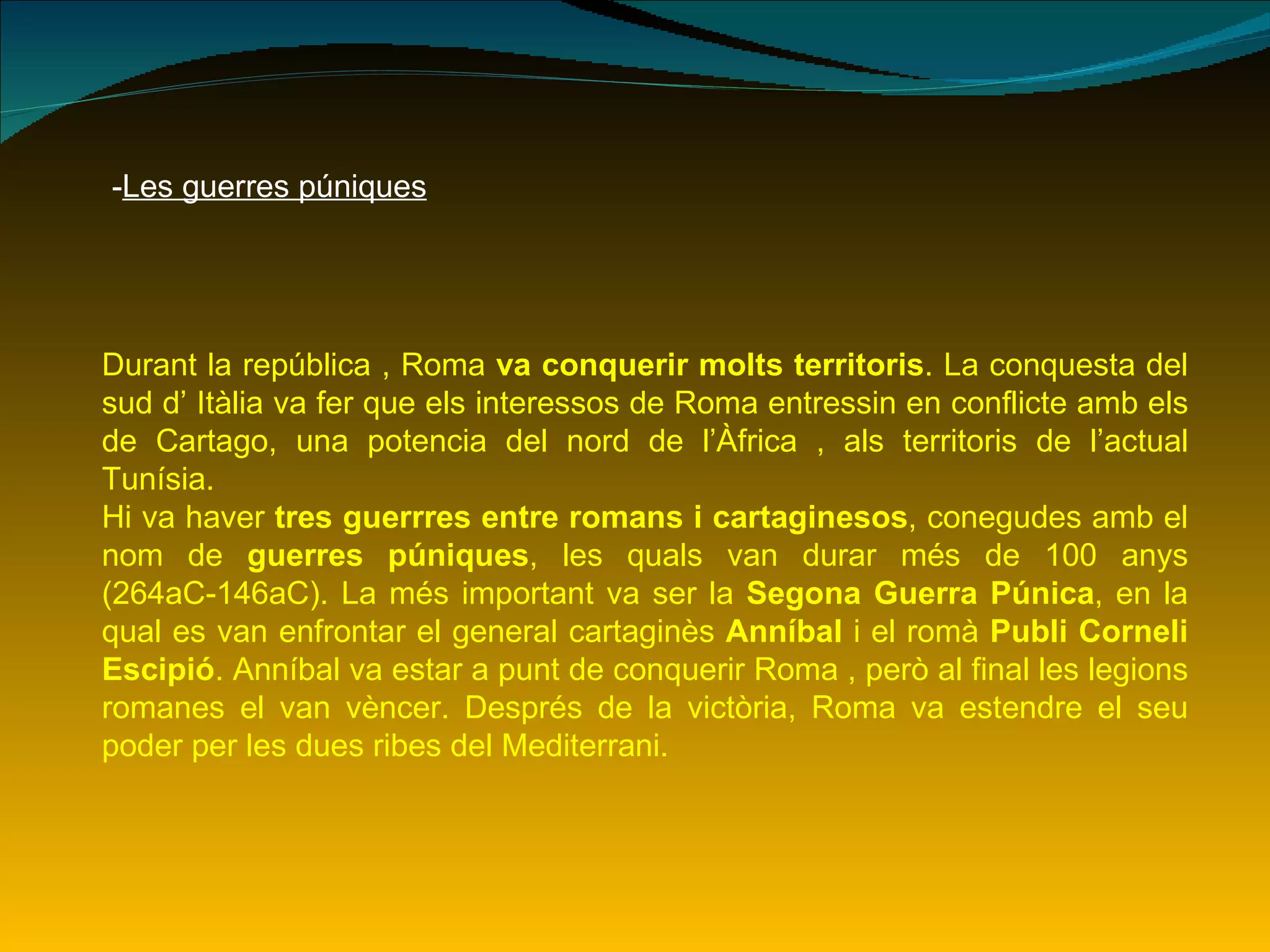 - Les guerres púniques Durant la república , Roma  va conquerir molts territoris . La conquesta del sud d’ Itàlia va fer que els interessos de Roma entressin en conflicte amb els de Cartago, una potencia del nord de l’Àfrica , als territoris de l’actual Tunísia. Hi va haver  tres guerrres entre romans i cartaginesos , conegudes amb el nom de  guerres púniques , les quals van durar més de 100 anys (264aC-146aC). La més important va ser la  Segona Guerra Púnica , en la qual es van enfrontar el general cartaginès  Anníbal  i el romà  Publi Corneli Escipió . Anníbal va estar a punt de conquerir Roma , però al final les legions romanes el van vèncer. Després de la victòria, Roma va estendre el seu poder per les dues ribes del Mediterrani. 