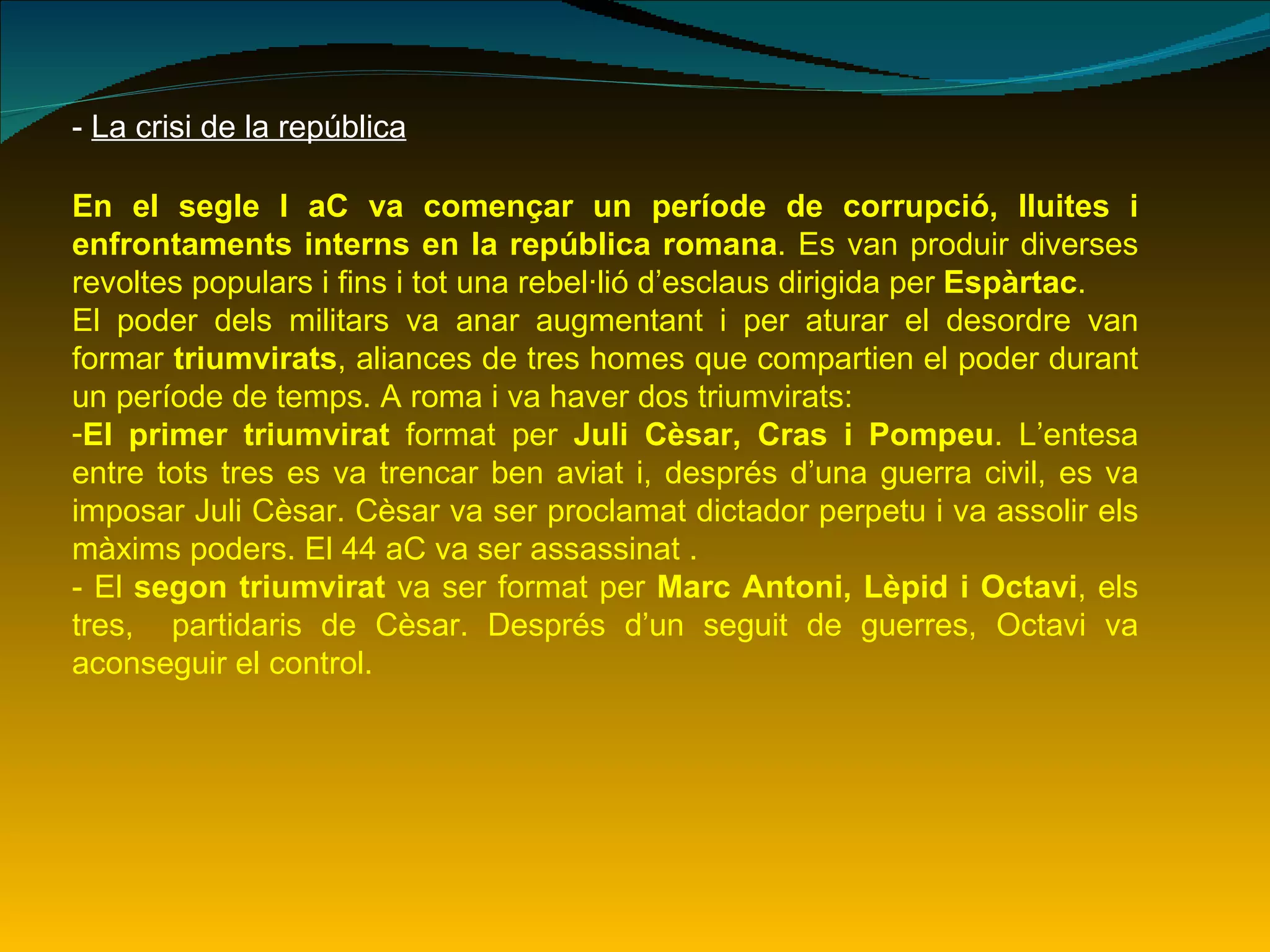 -  La crisi de la república En el segle I aC va començar un període de corrupció, lluites i enfrontaments interns en la república romana . Es van produir diverses revoltes populars i fins i tot una rebel·lió d’esclaus dirigida per  Espàrtac . El poder dels militars va anar augmentant i per aturar el desordre van formar  triumvirats , aliances de tres homes que compartien el poder durant un període de temps. A roma i va haver dos triumvirats: El primer triumvirat  format per  Juli Cèsar, Cras i Pompeu . L’entesa entre tots tres es va trencar ben aviat i, després d’una guerra civil, es va imposar Juli Cèsar. Cèsar va ser proclamat dictador perpetu i va assolir els màxims poders. El 44 aC va ser assassinat . - El  segon triumvirat  va ser format per  Marc Antoni, Lèpid i Octavi , els tres,  partidaris de Cèsar. Després d’un seguit de guerres, Octavi va aconseguir el control. 