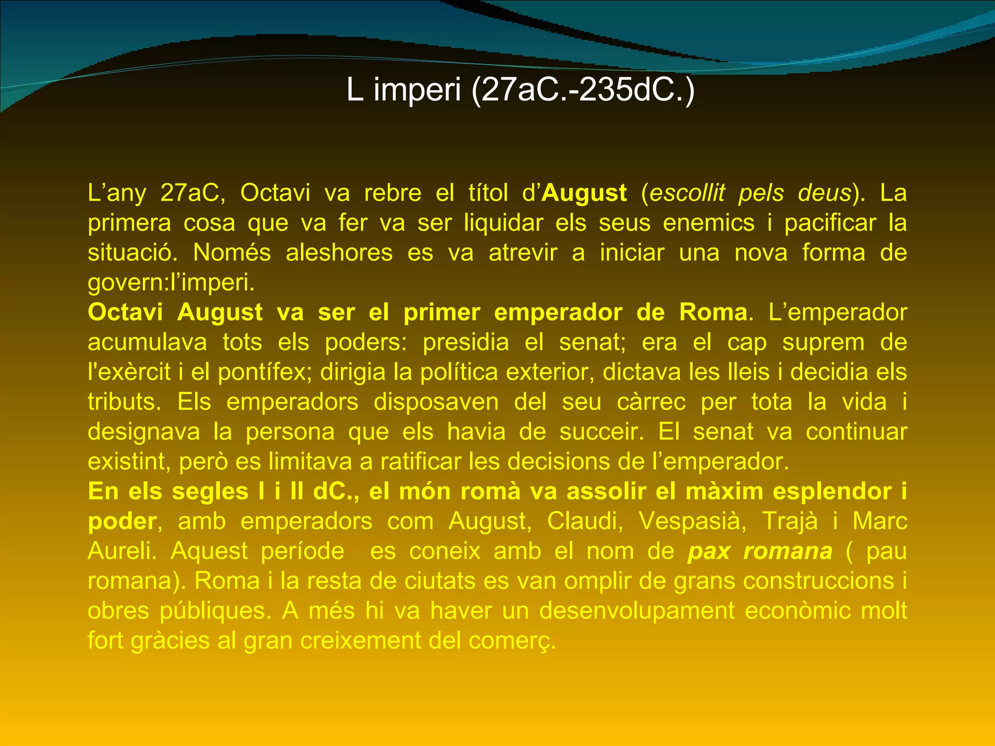 L imperi (27aC.-235dC.) L’any 27aC, Octavi va rebre el títol d’ August  ( escollit pels deus ). La primera cosa que va fer va ser liquidar els seus enemics i pacificar la situació. Només aleshores es va atrevir a iniciar una nova forma de govern:l’imperi. Octavi August va ser el primer emperador de Roma . L’emperador acumulava tots els poders: presidia el senat; era el cap suprem de l'exèrcit i el pontífex; dirigia la política exterior, dictava les lleis i decidia els tributs. Els emperadors disposaven del seu càrrec per tota la vida i designava la persona que els havia de succeir. El senat va continuar existint, però es limitava a ratificar les decisions de l’emperador. En els segles I i II dC., el món romà va assolir el màxim esplendor i poder , amb emperadors com August, Claudi, Vespasià, Trajà i Marc Aureli. Aquest període  es coneix amb el nom de  pax romana   ( pau romana). Roma i la resta de ciutats es van omplir de grans construccions i obres públiques. A més hi va haver un desenvolupament econòmic molt fort gràcies al gran creixement del comerç.  