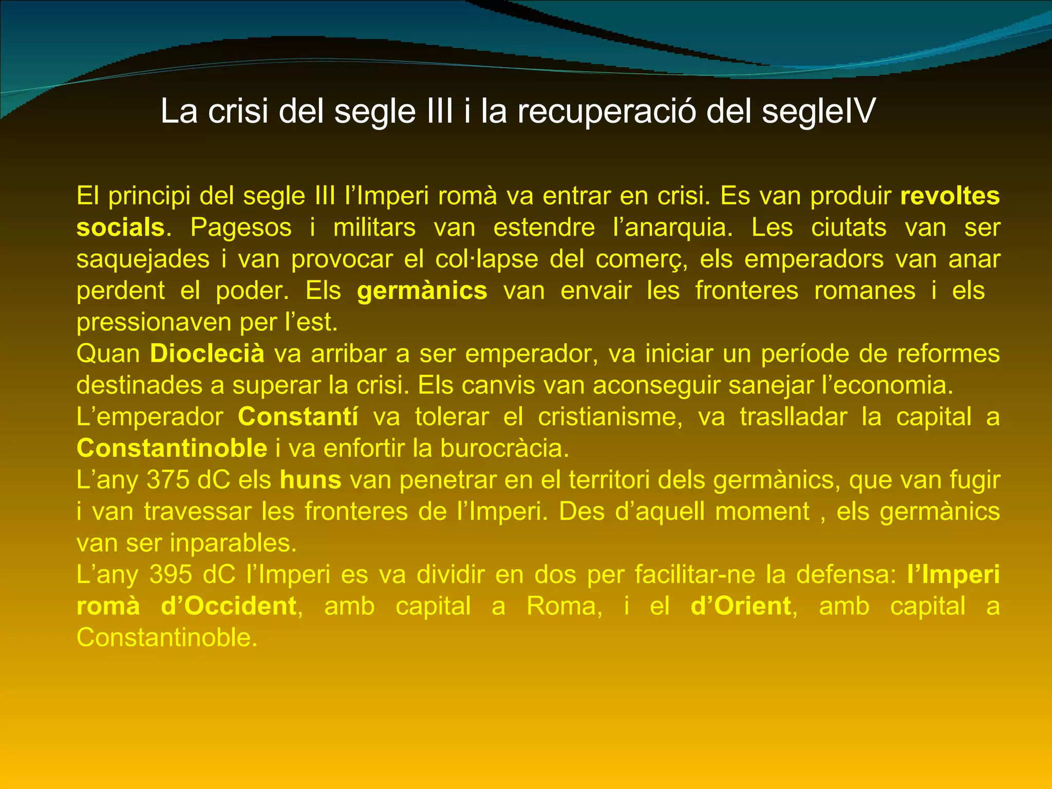 La crisi del segle III i la recuperació del segleIV El principi del segle III l’Imperi romà va entrar en crisi. Es van produir  revoltes socials . Pagesos i militars van estendre l’anarquia. Les ciutats van ser saquejades i van provocar el col·lapse del comerç, els emperadors van anar perdent el poder. Els  germànics  van envair les fronteres romanes i els  pressionaven per l’est. Quan  Dioclecià  va arribar a ser emperador, va iniciar un període de reformes destinades a superar la crisi. Els canvis van aconseguir sanejar l’economia. L’emperador  Constantí  va tolerar el cristianisme, va traslladar la capital a  Constantinoble  i va enfortir la burocràcia. L’any 375 dC els  huns  van penetrar en el territori dels germànics, que van fugir i van travessar les fronteres de l’Imperi. Des d’aquell moment , els germànics van ser inparables. L’any 395 dC l’Imperi es va dividir en dos per facilitar-ne la defensa:  l’Imperi romà d’Occident , amb capital a Roma, i el  d’Orient , amb capital a Constantinoble. 