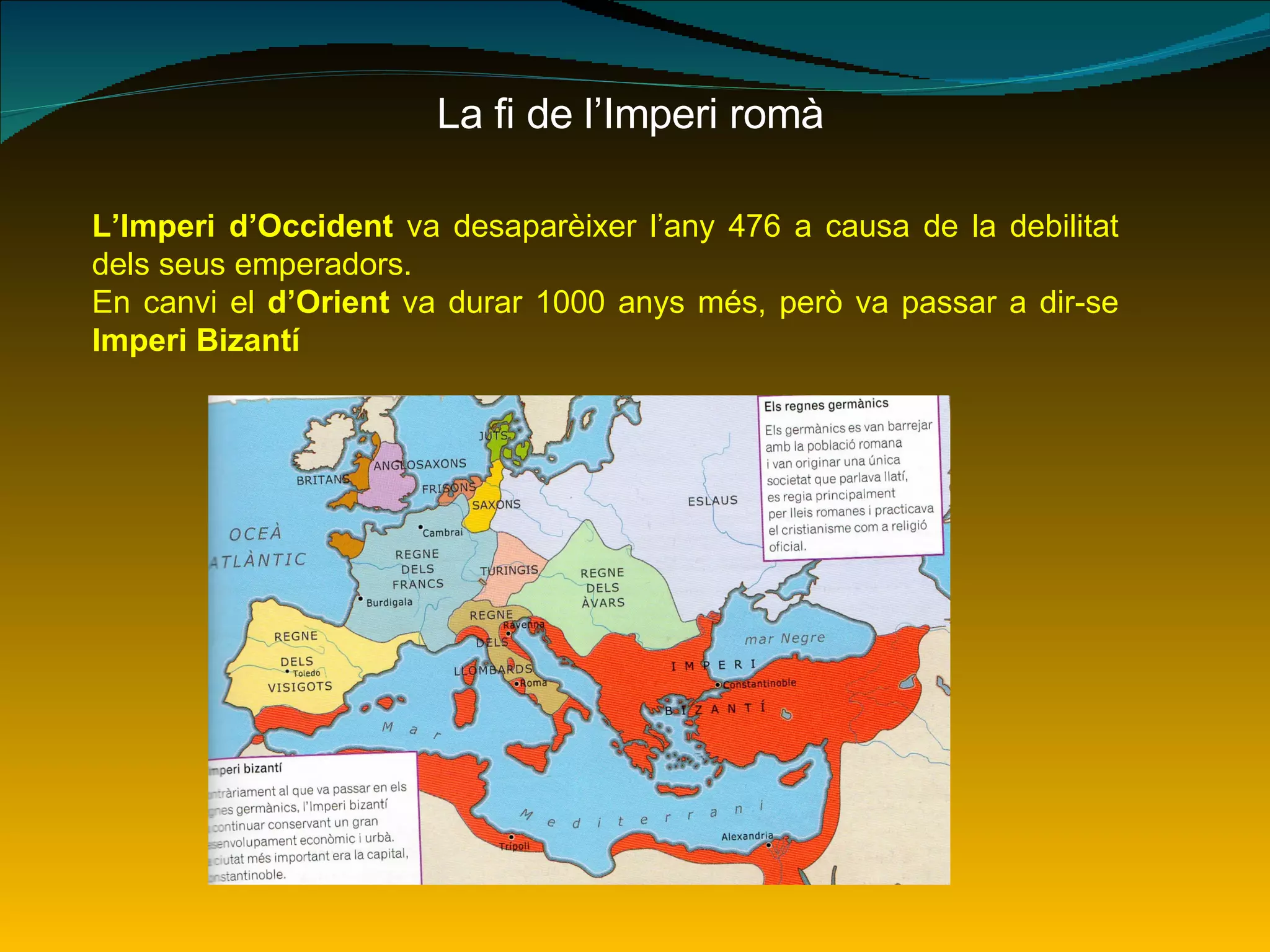 La fi de l’Imperi romà L’Imperi d’Occident  va desaparèixer l’any 476 a causa de la debilitat dels seus emperadors. En canvi el  d’Orient  va durar 1000 anys més, però va passar a dir-se  Imperi Bizantí 