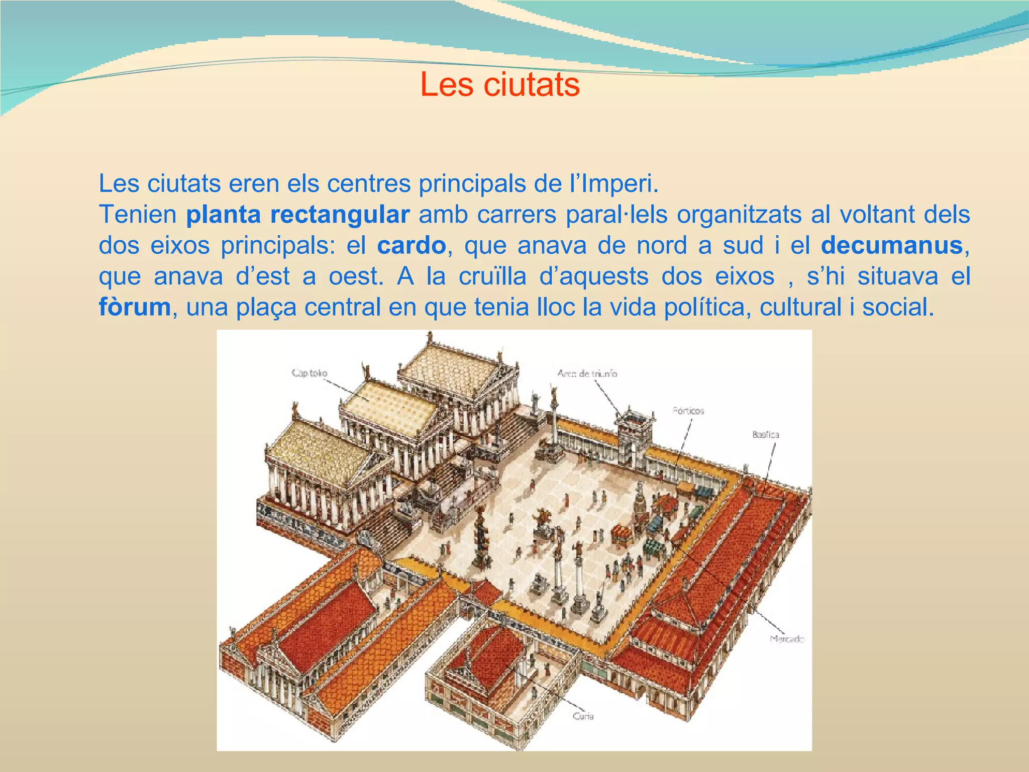 Les ciutats Les ciutats eren els centres principals de l’Imperi. Tenien  planta rectangular  amb carrers paral·lels organitzats al voltant dels dos eixos principals: el  cardo , que anava de nord a sud i el  decumanus , que anava d’est a oest. A la cruïlla d’aquests dos eixos , s’hi situava el  fòrum , una plaça central en que tenia lloc la vida política, cultural i social. 