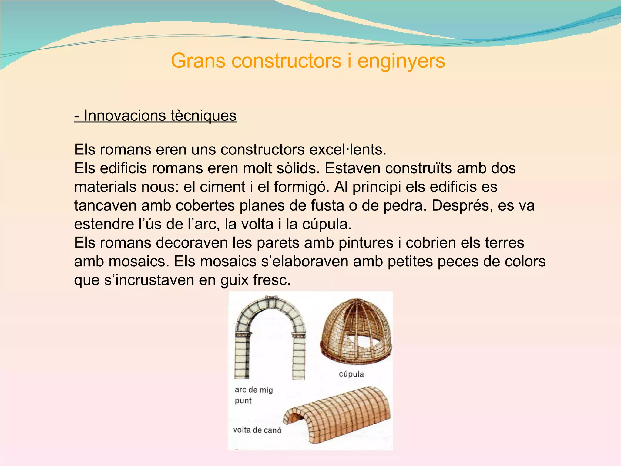 Grans constructors i enginyers - Innovacions tècniques Els romans eren uns constructors excel·lents. Els edificis romans eren molt sòlids. Estaven construïts amb dos materials nous: el ciment i el formigó. Al principi els edificis es tancaven amb cobertes planes de fusta o de pedra. Després, es va estendre l’ús de l’arc, la volta i la cúpula. Els romans decoraven les parets amb pintures i cobrien els terres amb mosaics. Els mosaics s’elaboraven amb petites peces de colors que s’incrustaven en guix fresc.  
