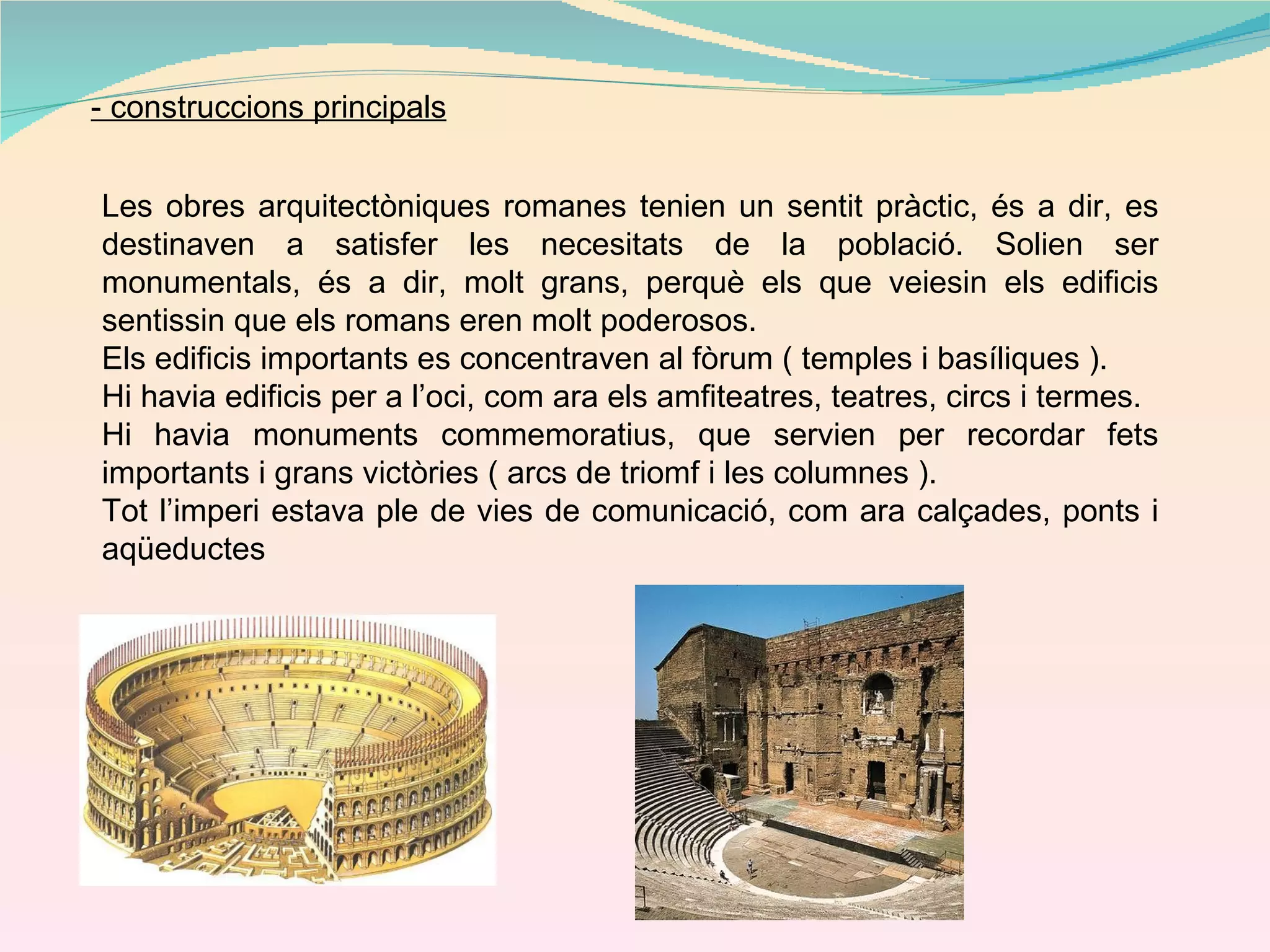 - construccions principals Les obres arquitectòniques romanes tenien un sentit pràctic, és a dir, es destinaven a satisfer les necesitats de la població. Solien ser monumentals, és a dir, molt grans, perquè els que veiesin els edificis sentissin que els romans eren molt poderosos. Els edificis importants es concentraven al fòrum ( temples i basíliques ). Hi havia edificis per a l’oci, com ara els amfiteatres, teatres, circs i termes. Hi havia monuments commemoratius, que servien per recordar fets importants i grans victòries ( arcs de triomf i les columnes ). Tot l’imperi estava ple de vies de comunicació, com ara calçades, ponts i aqüeductes 