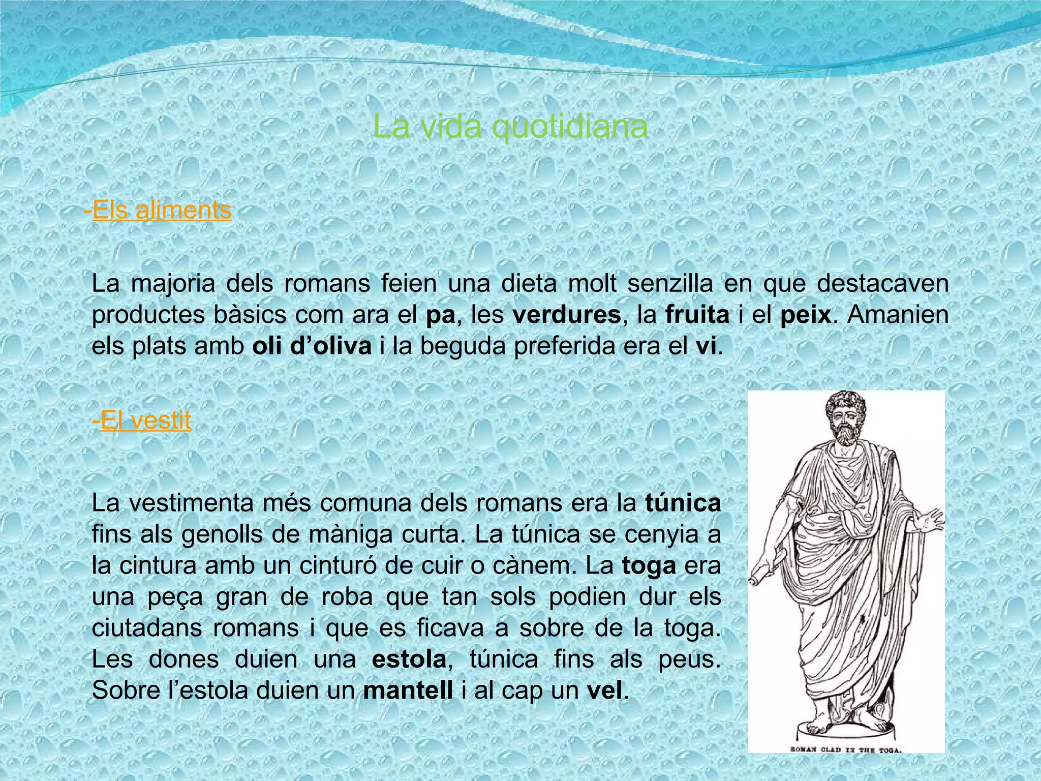 La vida quotidiana - Els aliments La majoria dels romans feien una dieta molt senzilla en que destacaven productes bàsics com ara el  pa , les  verdures , la  fruita  i el  peix . Amanien els plats amb  oli d’oliva  i la beguda preferida era el  vi . - El vestit La vestimenta més comuna dels romans era la  túnica  fins als genolls de màniga curta. La túnica se cenyia a la cintura amb un cinturó de cuir o cànem. La  toga  era una peça gran de roba que tan sols podien dur els ciutadans romans i que es ficava a sobre de la toga. Les dones duien una  estola , túnica fins als peus. Sobre l’estola duien un  mantell  i al cap un  vel . 