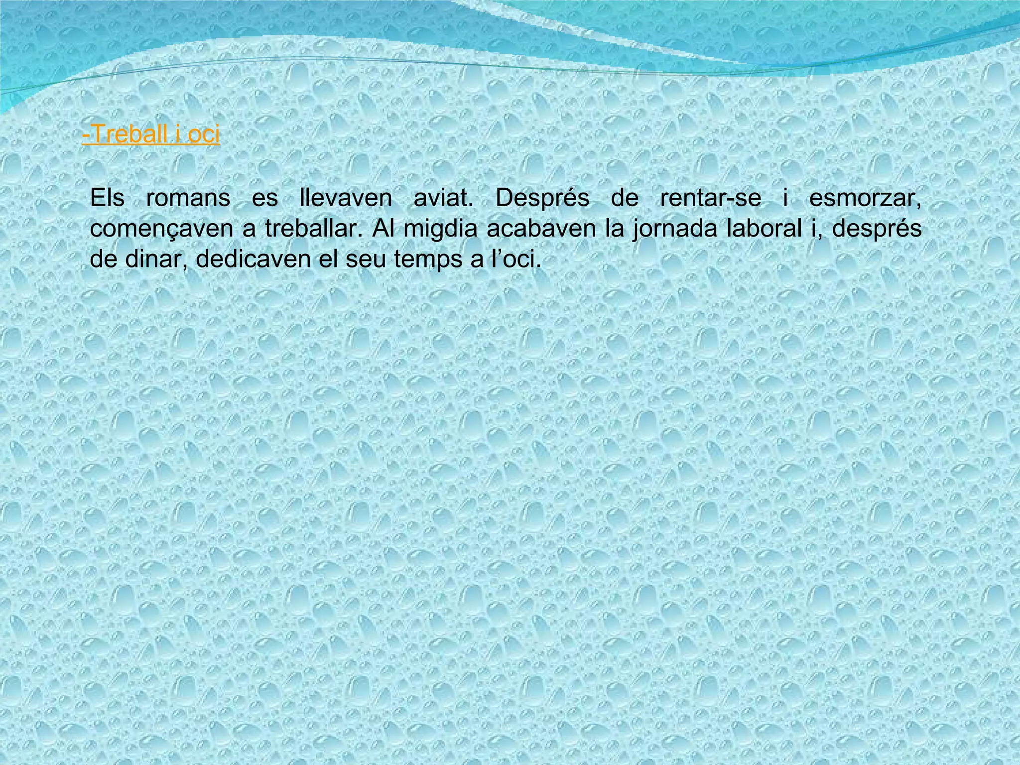 -Treball i oci Els romans es llevaven aviat. Després de rentar-se i esmorzar, començaven a treballar. Al migdia acabaven la jornada laboral i, després de dinar, dedicaven el seu temps a l’oci. 