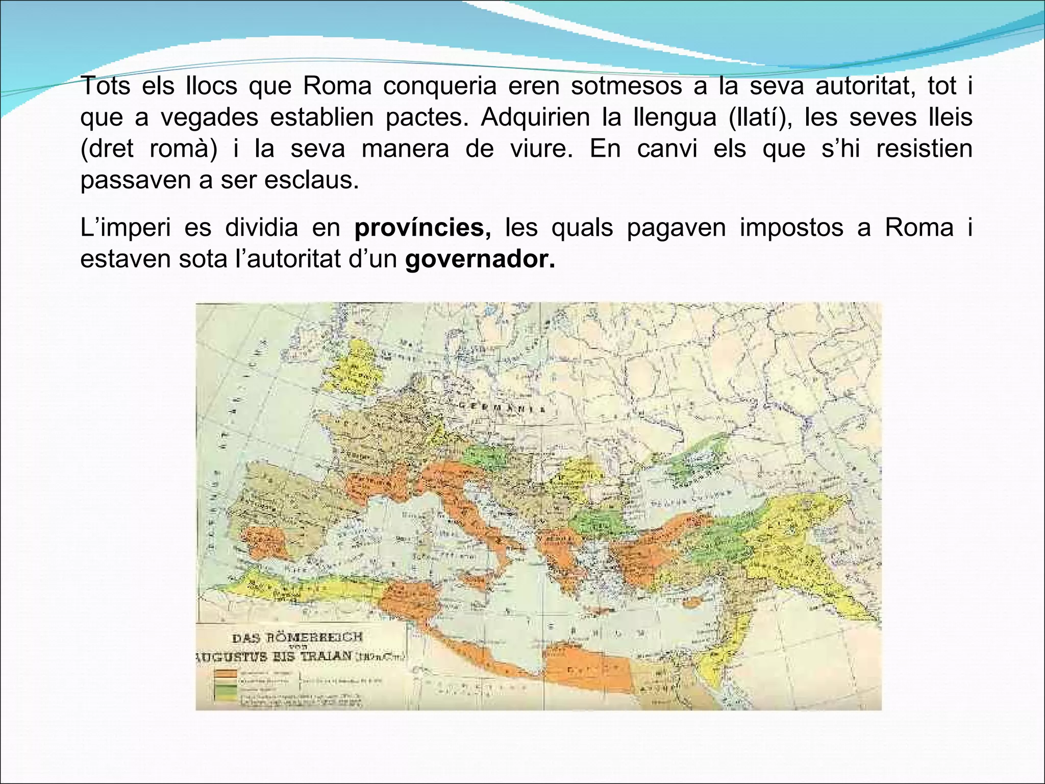 Tots els llocs que Roma conqueria eren sotmesos a la seva autoritat, tot i que a vegades establien pactes. Adquirien la llengua (llatí), les seves lleis (dret romà) i la seva manera de viure. En canvi els que s’hi resistien passaven a ser esclaus. L’imperi es dividia en  províncies,  les quals   pagaven impostos a Roma i estaven sota l’autoritat d’un  governador. 