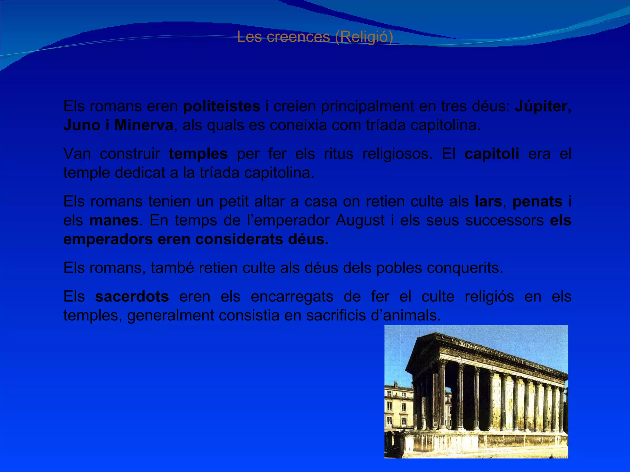 Les creences (Religió) Els romans eren  politeistes  i creien principalment en tres déus:  Júpiter, Juno i Minerva , als quals es coneixia com tríada capitolina. Van construir  temples  per fer els ritus religiosos. El  capitoli  era el temple dedicat a la tríada capitolina. Els romans tenien un petit altar a casa on retien culte als  lars ,  penats  i els  manes . En temps de l’emperador August i els seus successors  els emperadors eren considerats déus. Els romans, també retien culte als déus dels pobles conquerits. Els  sacerdots  eren els encarregats de fer el culte religiós en els temples, generalment consistia en sacrificis d’animals. 
