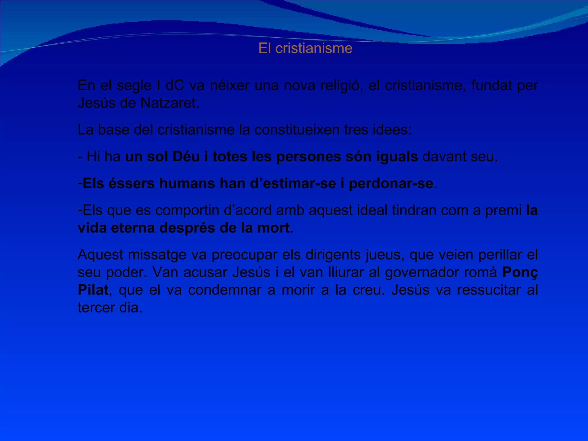 El cristianisme En el segle I dC va néixer una nova religió, el cristianisme, fundat per Jesús de Natzaret. La base del cristianisme la constitueixen tres idees: - Hi ha  un sol Déu i totes les persones són iguals  davant seu. Els éssers humans han d’estimar-se i perdonar-se . Els que es comportin d’acord amb aquest ideal tindran com a premi  la vida eterna després de la mort . Aquest missatge va preocupar els dirigents jueus, que veien perillar el seu poder. Van acusar Jesús i el van lliurar al governador romà  Ponç Pilat , que el va condemnar a morir a la creu. Jesús va ressucitar al tercer dia. 