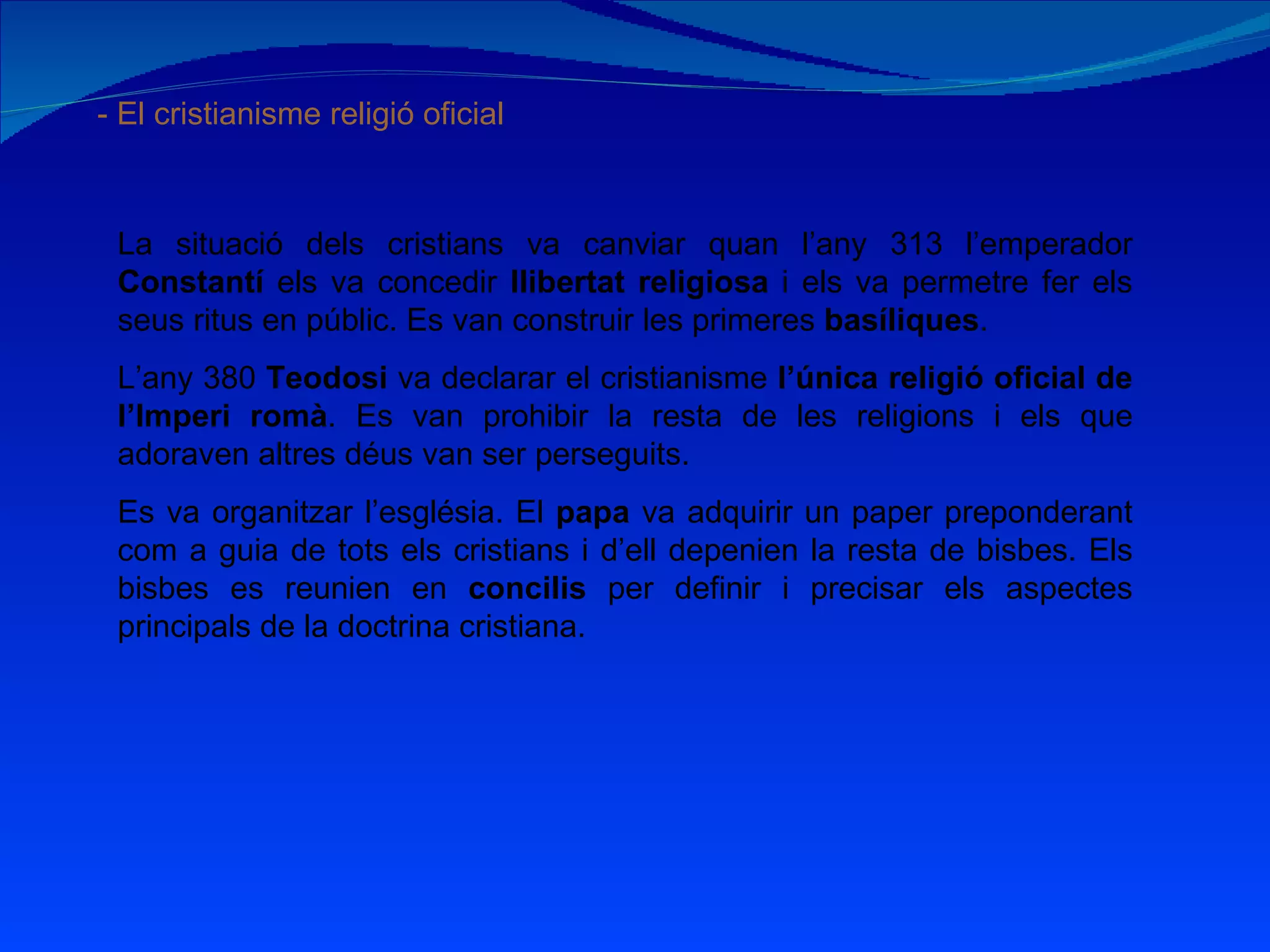 - El cristianisme religió oficial La situació dels cristians va canviar quan l’any 313 l’emperador  Constantí  els va concedir  llibertat religiosa  i els va permetre fer els seus ritus en públic. Es van construir les primeres  basíliques . L’any 380  Teodosi  va declarar el cristianisme  l’única religió oficial de l’Imperi romà . Es van prohibir la resta de les religions i els que adoraven altres déus van ser perseguits. Es va organitzar l’església. El  papa  va adquirir un paper preponderant com a guia de tots els cristians i d’ell depenien la resta de bisbes. Els bisbes es reunien en  concilis  per definir i precisar els aspectes principals de la doctrina cristiana. 