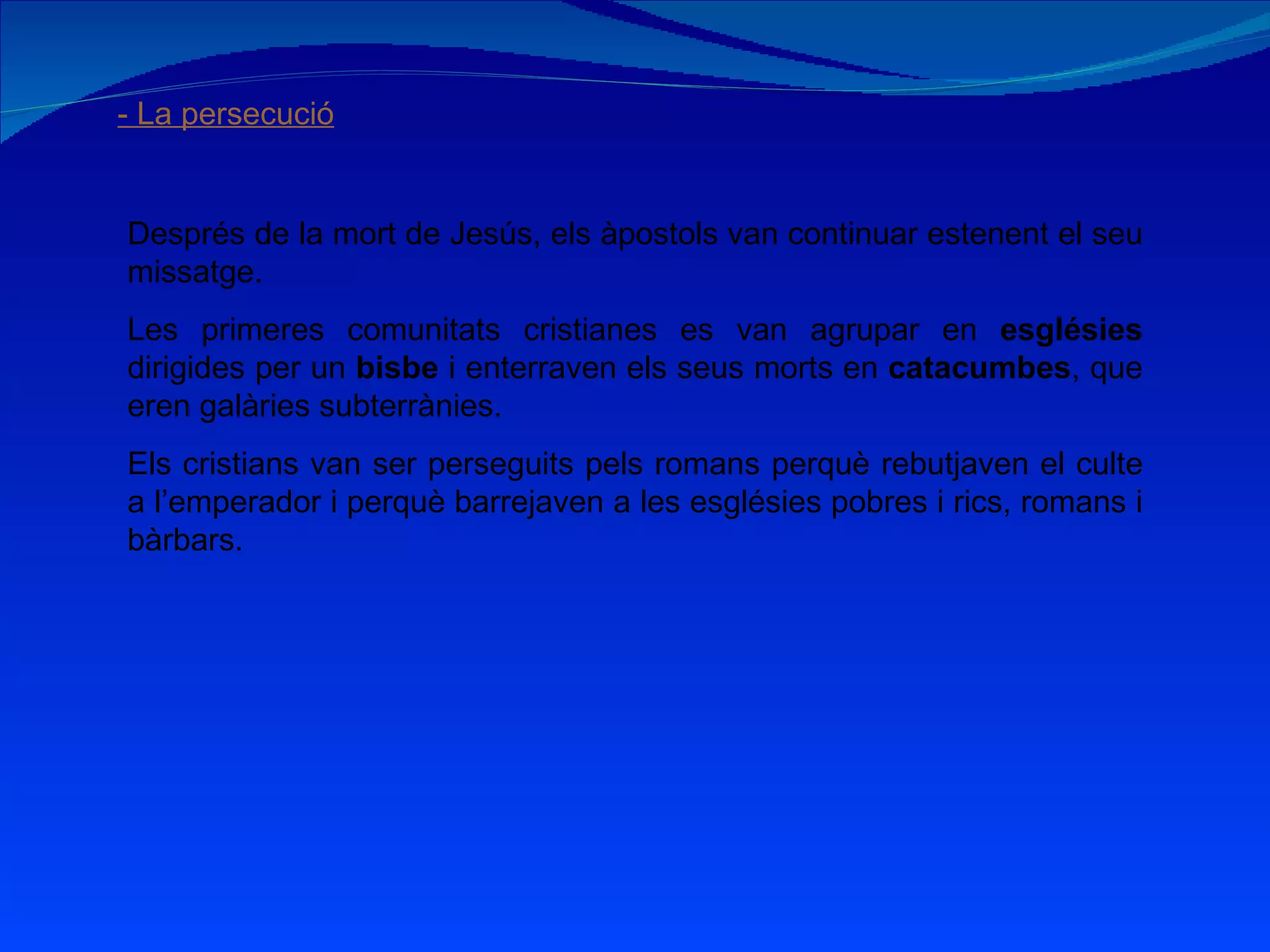 - La persecució Després de la mort de Jesús, els àpostols van continuar estenent el seu missatge. Les primeres comunitats cristianes es van agrupar en  esglésies  dirigides per un  bisbe  i enterraven els seus morts en  catacumbes , que eren galàries subterrànies. Els cristians van ser perseguits pels romans perquè rebutjaven el culte a l’emperador i perquè barrejaven a les esglésies pobres i rics, romans i bàrbars. 
