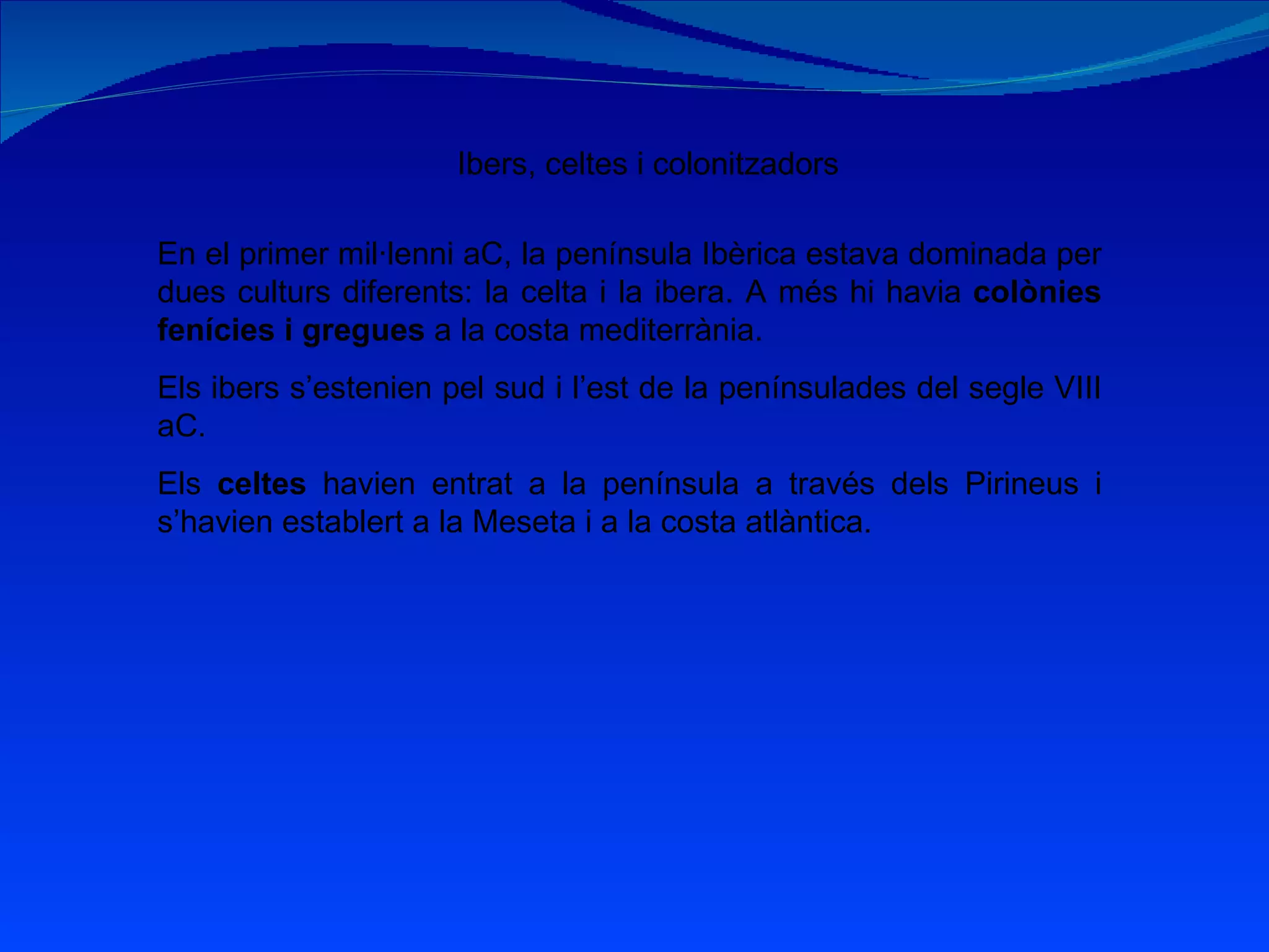 Ibers, celtes i colonitzadors En el primer mil·lenni aC, la península Ibèrica estava dominada per dues culturs diferents: la celta i la ibera. A més hi havia  colònies fenícies i gregues  a la costa mediterrània. Els ibers s’estenien pel sud i l’est de la penínsulades del segle VIII aC. Els  celtes  havien entrat a la península a través dels Pirineus i s’havien establert a la Meseta i a la costa atlàntica. 