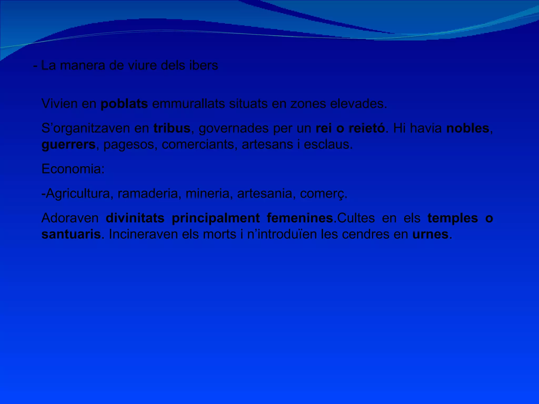 - La manera de viure dels ibers Vivien en  poblats  emmurallats situats en zones elevades. S’organitzaven en  tribus , governades per un  rei o reietó . Hi havia  nobles ,  guerrers , pagesos, comerciants, artesans i esclaus. Economia: -Agricultura, ramaderia, mineria, artesania, comerç. Adoraven  divinitats principalment femenines .Cultes en els  temples o santuaris . Incineraven els morts i n’introduïen les cendres en  urnes . 