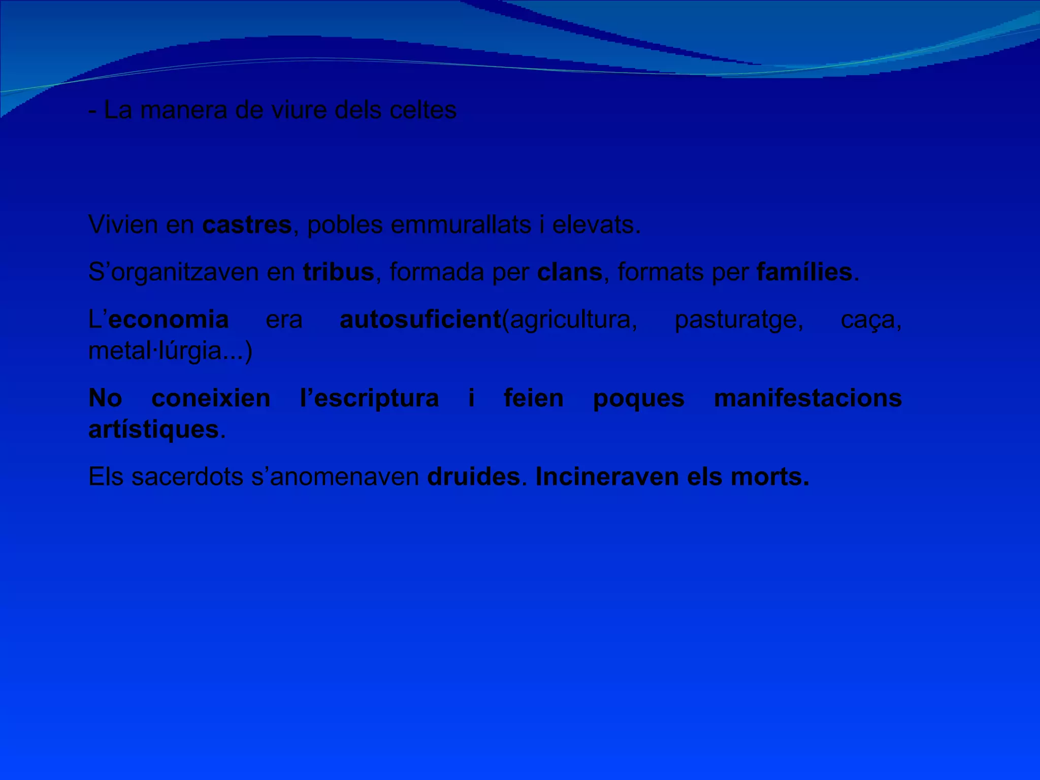 - La manera de viure dels celtes Vivien en  castres , pobles emmurallats i elevats. S’organitzaven en  tribus , formada per  clans , formats per  famílies . L’ economia  era  autosuficient (agricultura, pasturatge, caça, metal·lúrgia...) No coneixien l’escriptura i feien poques manifestacions artístiques . Els sacerdots s’anomenaven  druides .  Incineraven els morts. 