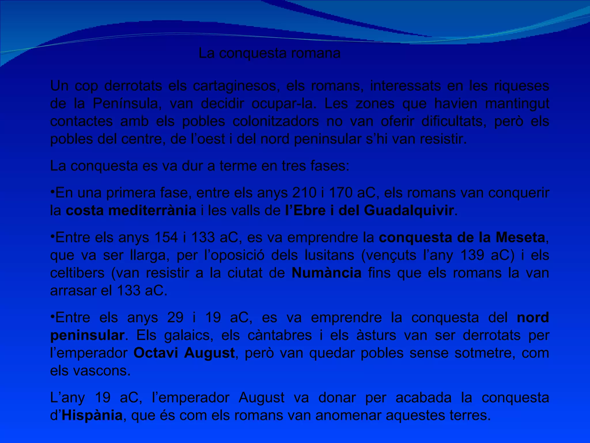 La conquesta romana Un cop derrotats els cartaginesos, els romans, interessats en les riqueses de la Península, van decidir ocupar-la. Les zones que havien mantingut contactes amb els pobles colonitzadors no van oferir dificultats, però els pobles del centre, de l’oest i del nord peninsular s’hi van resistir. La conquesta es va dur a terme en tres fases: En una primera fase, entre els anys 210 i 170 aC, els romans van conquerir la  costa mediterrània  i les valls de  l’Ebre i del Guadalquivir . Entre els anys 154 i 133 aC, es va emprendre la  conquesta de la Meseta , que va ser llarga, per l’oposició dels lusitans (vençuts l’any 139 aC) i els celtibers (van resistir a la ciutat de  Numància  fins que els romans la van arrasar el 133 aC. Entre els anys 29 i 19 aC, es va emprendre la conquesta del  nord peninsular . Els galaics, els càntabres i els àsturs van ser derrotats per l’emperador  Octavi August , però van quedar pobles sense sotmetre, com els vascons. L’any 19 aC, l’emperador August va donar per acabada la conquesta d’ Hispània , que és com els romans van anomenar aquestes terres. 