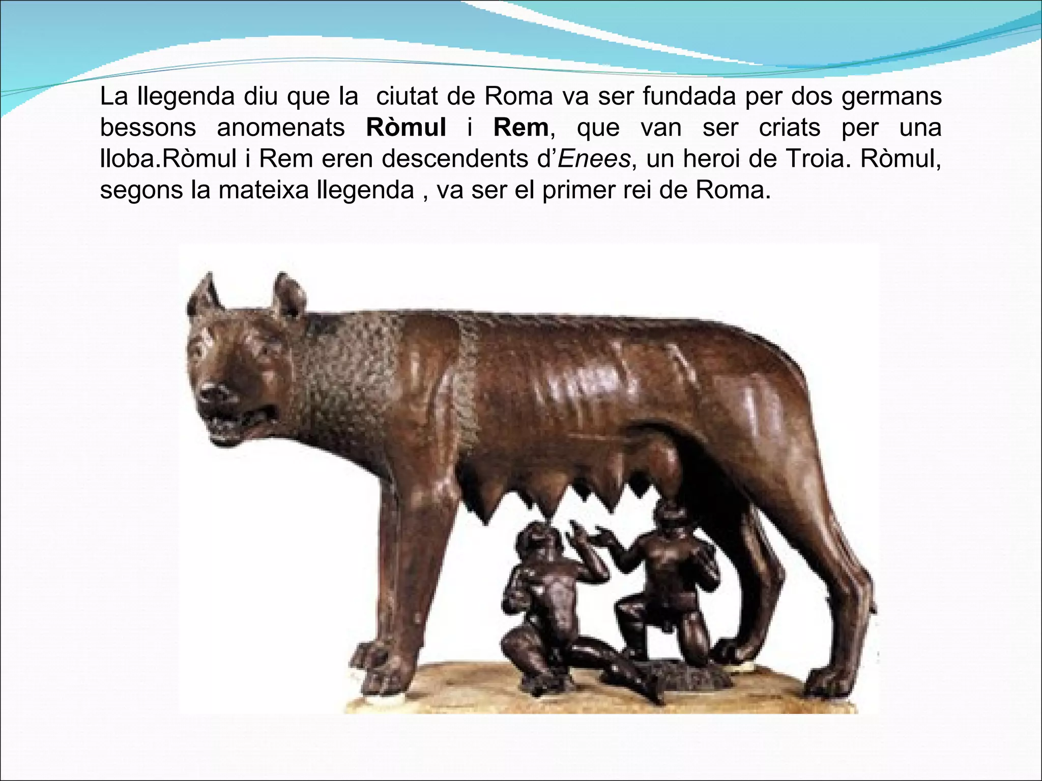 La llegenda diu que la  ciutat de Roma va ser fundada per dos germans bessons anomenats  Ròmul  i  Rem , que van ser criats per una lloba.Ròmul i Rem eren descendents d’ Enees , un heroi de Troia. Ròmul, segons la mateixa llegenda , va ser el primer rei de Roma.  