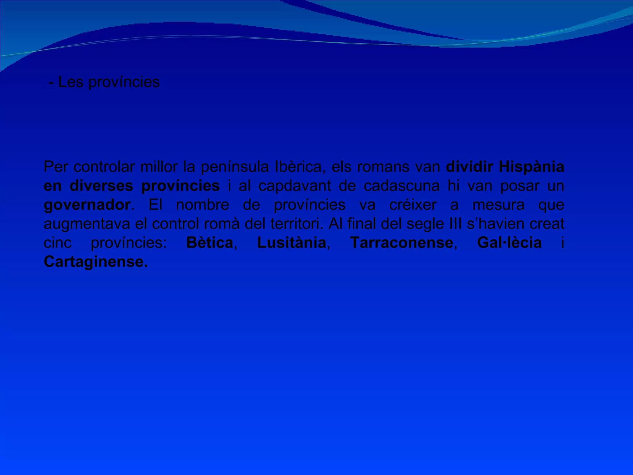 - Les províncies Per controlar millor la península Ibèrica, els romans van  dividir Hispània en diverses províncies  i al capdavant de cadascuna hi van posar un  governador . El nombre de províncies va créixer a mesura que augmentava el control romà del territori. Al final del segle III s’havien creat cinc províncies:  Bètica ,  Lusitània ,  Tarraconense ,  Gal·lècia  i  Cartaginense. 