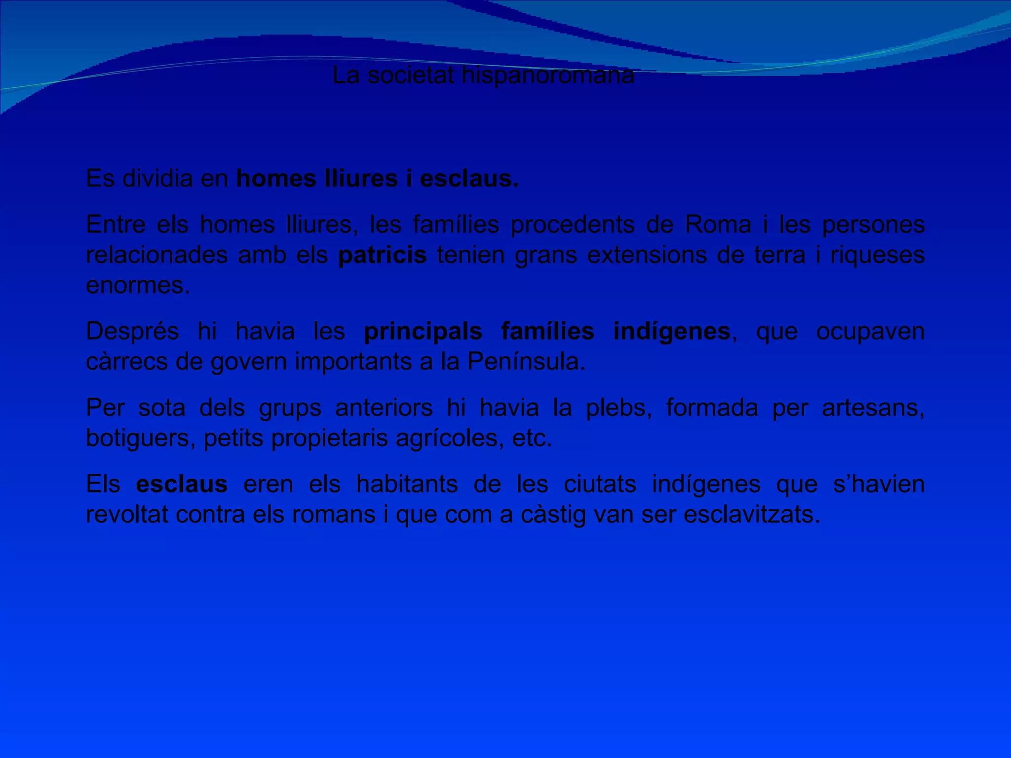 La societat hispanoromana Es dividia en  homes lliures i esclaus. Entre els homes lliures, les famílies procedents de Roma i les persones relacionades amb els  patricis  tenien grans extensions de terra i riqueses enormes. Després hi havia les  principals famílies indígenes , que ocupaven càrrecs de govern importants a la Península. Per sota dels grups anteriors hi havia la plebs, formada per artesans, botiguers, petits propietaris agrícoles, etc. Els  esclaus  eren els habitants de les ciutats indígenes que s’havien revoltat contra els romans i que com a càstig van ser esclavitzats. 