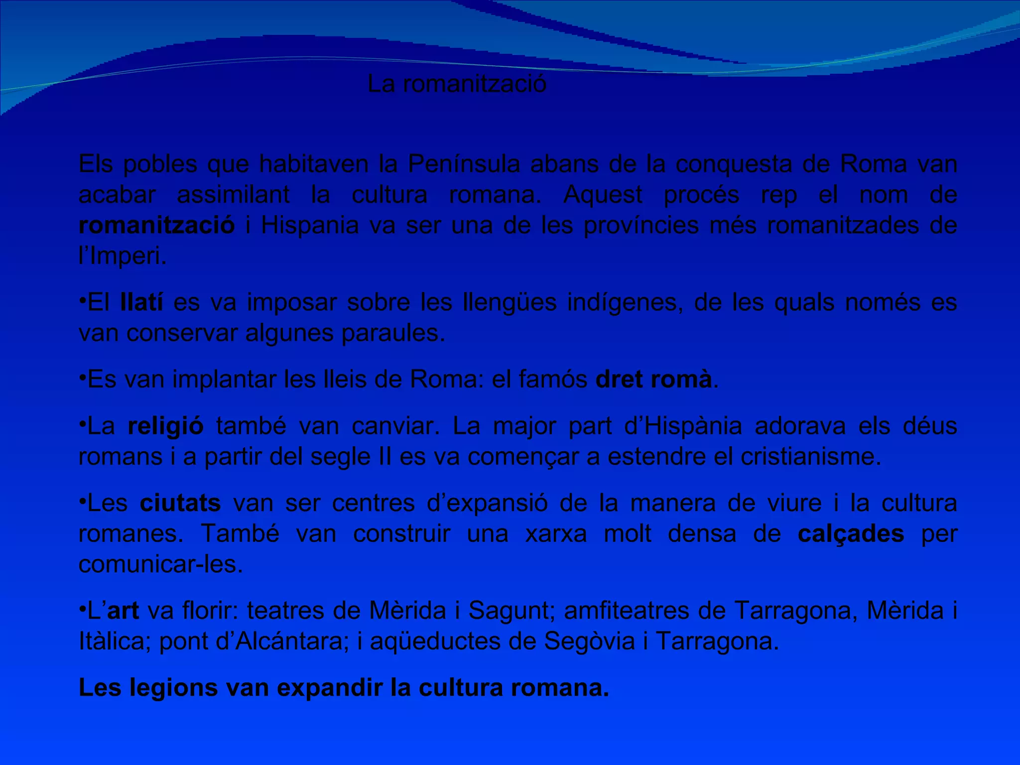 La romanització Els pobles que habitaven la Península abans de la conquesta de Roma van acabar assimilant la cultura romana. Aquest procés rep el nom de  romanització  i Hispania va ser una de les províncies més romanitzades de l’Imperi. El  llatí  es va imposar sobre les llengües indígenes, de les quals només es van conservar algunes paraules. Es van implantar les lleis de Roma: el famós  dret romà . La  religió  també van canviar. La major part d’Hispània adorava els déus romans i a partir del segle II es va començar a estendre el cristianisme. Les  ciutats  van ser centres d’expansió de la manera de viure i la cultura romanes. També van construir una xarxa molt densa de  calçades  per comunicar-les. L’ art  va florir: teatres de Mèrida i Sagunt; amfiteatres de Tarragona, Mèrida i Itàlica; pont d’Alcántara; i aqüeductes de Segòvia i Tarragona. Les legions van expandir la cultura romana. 