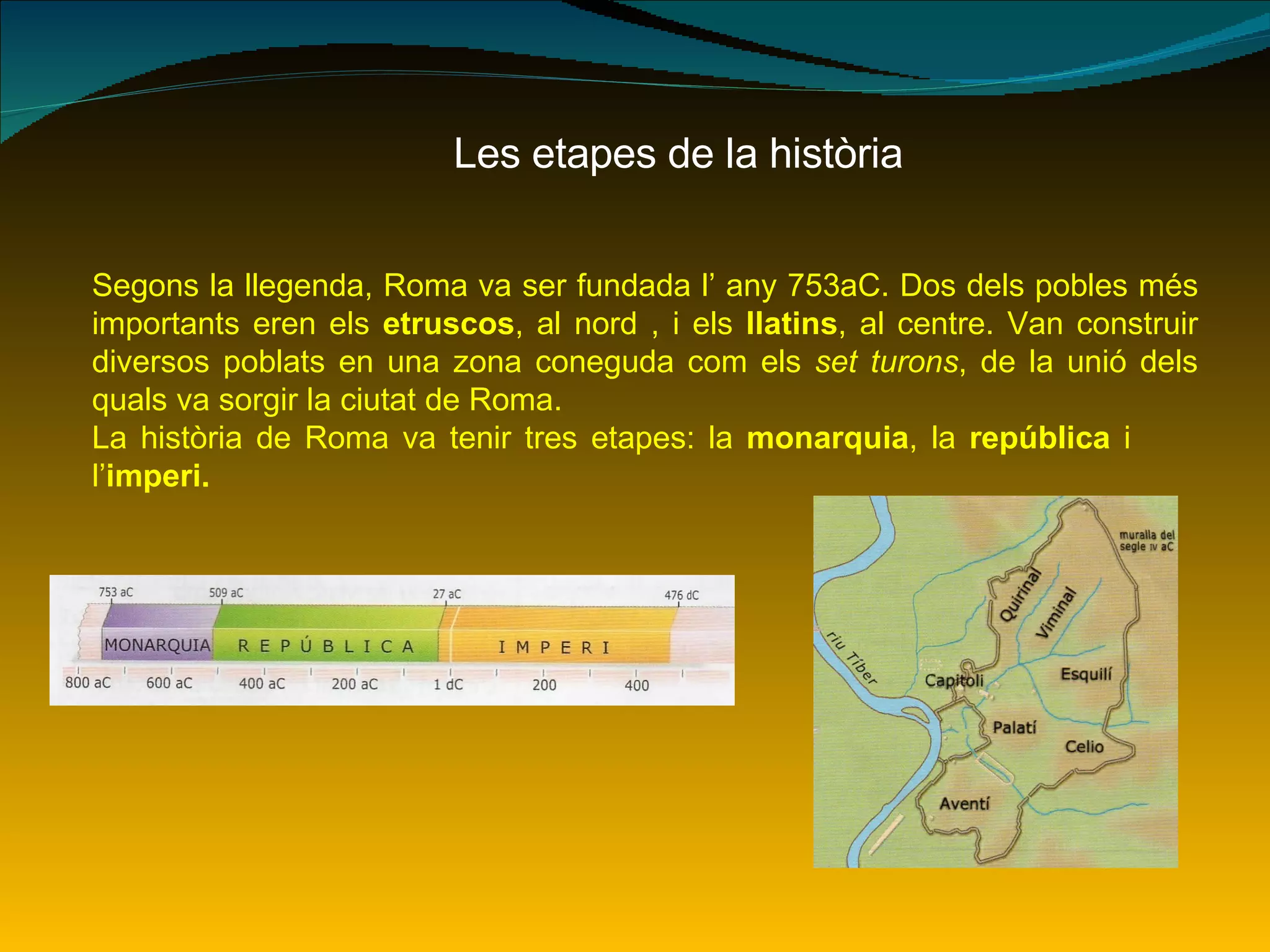 Les etapes de la història Segons la llegenda, Roma va ser fundada l’ any 753aC. Dos dels pobles més importants eren els  etruscos , al nord , i els  llatins , al centre. Van construir diversos poblats en una zona coneguda com els  set turons , de la unió dels quals va sorgir la ciutat de Roma. La història de Roma va tenir tres etapes: la  monarquia , la  república  i  l’ imperi. 