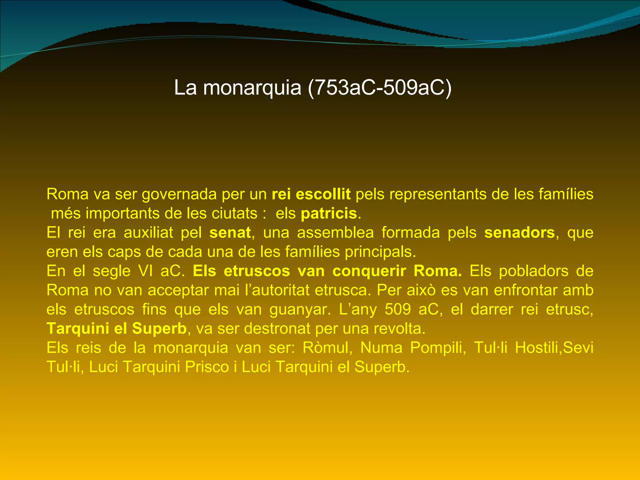 La monarquia (753aC-509aC) Roma va ser governada per un  rei escollit  pels representants de les famílies  més importants de les ciutats :  els  patricis .  El rei era auxiliat pel  senat , una assemblea formada pels  senadors , que eren els caps de cada una de les famílies principals. En el segle VI aC.  Els etruscos van conquerir Roma.  Els pobladors de Roma no van acceptar mai l’autoritat etrusca. Per això es van enfrontar amb els etruscos fins que els van guanyar. L’any 509 aC, el darrer rei etrusc,  Tarquini el Superb , va ser destronat per una revolta. Els reis de la monarquia van ser: Ròmul, Numa Pompili, Tul·li Hostili,Sevi Tul·li, Luci Tarquini Prisco i Luci Tarquini el Superb. 