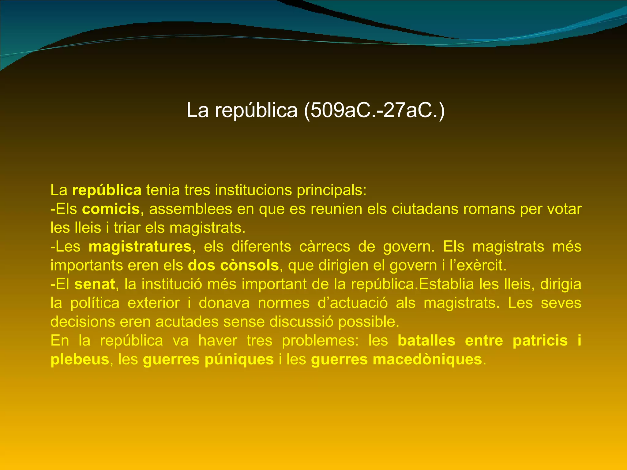 La república (509aC.-27aC.) La  república  tenia tres institucions principals: -Els  comicis , assemblees en que es reunien els ciutadans romans per votar les lleis i triar els magistrats. -Les  magistratures , els diferents càrrecs de govern. Els magistrats més importants eren els  dos cònsols , que dirigien el govern i l’exèrcit. -El  senat , la institució més important de la república.Establia les lleis, dirigia la política exterior i donava normes d’actuació als magistrats. Les seves decisions eren acutades sense discussió possible. En la república va haver tres problemes: les  batalles entre patricis i plebeus , les  guerres púniques  i les  guerres macedòniques . 
