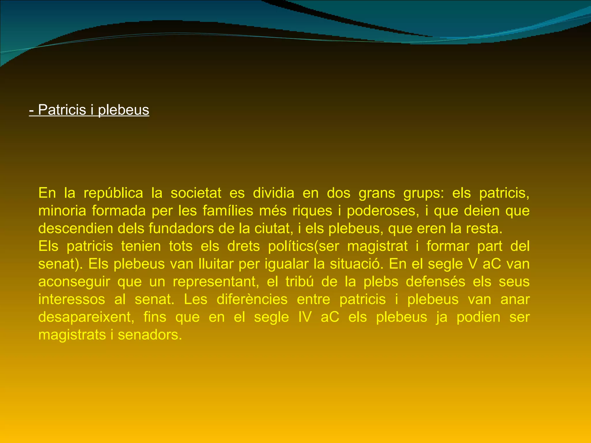 - Patricis i plebeus En la república la societat es dividia en dos grans grups: els patricis, minoria formada per les famílies més riques i poderoses, i que deien que descendien dels fundadors de la ciutat, i els plebeus, que eren la resta. Els patricis tenien tots els drets polítics(ser magistrat i formar part del senat). Els plebeus van lluitar per igualar la situació. En el segle V aC van aconseguir que un representant, el tribú de la plebs defensés els seus interessos al senat. Les diferències entre patricis i plebeus van anar desapareixent, fins que en el segle IV aC els plebeus ja podien ser magistrats i senadors. 