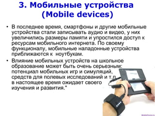 3. Мобильные устройства  ( Mobile devices ) В последнее время, смартфоны и другие мобильные устройства стали записывать аудио и видео, у них увеличились размеры памяти и упростился доступ к ресурсам мобильного интернета. По своему функционалу, мобильные наладонные устройства приближаются к  ноутбукам.  Влияние мобильных устройств на школьное образование может быть очень серьезным: потенциал мобильных игр и симуляций,  средств для полевых исследований и т.п.  в настоящее время ожидает своего  изучения и развития." 