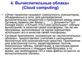 4. Вычислительные   облака »  ( Cloud computing ) « Этим термином называют совокупность компьютеров, объединенных в сети, для распределения вычислительных мощностей и приложений между ними. Сетевые сервисы как Фликр ( Flickr ), Документы Гугл ( Google Docs ), и Ютьюб ( YouTube ) используют «облака вычислений» в качестве своей платформы, так же как программы, выполняемые на одном компьютере, используют его в качестве своей платформы. Сетевые приложения, основанные на «вычислительных облаках», предоставляют учителям и школьникам бесплатные или низкозатратные средства. Приложения для электронной почты, редактирования текстов, электронных таблиц, презентаций, в настоящее время могут выполняться с помощью веб-броузера, в то время, как необходимое ПО и сами файлы остаются «в вычислительном облаке». 
