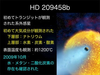 HD 209458b
初めてトランジットが観測
された系外惑星
初めて大気成分が観測された
 下層部：ナトリウム
 上層部：水素・炭素・酸素
表面温度も観測：約1200℃
2009年10月
 水・メタン・二酸化炭素の
 存在も確認された
 