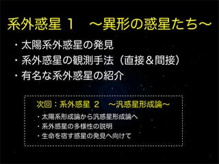系外惑星 1 ∼異形の惑星たち∼
・太陽系外惑星の発見
・系外惑星の観測手法（直接＆間接）
・有名な系外惑星の紹介

  次回：系外惑星 ２ ∼汎惑星形成論∼
  ・太陽系形成論から汎惑星形成論へ
  ・系外惑星の多様性の説明
  ・生命を宿す惑星の発見へ向けて
 