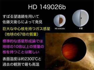 HD 149026b
すばる望遠鏡を用いて
佐藤文衛らによって発見
巨大な中心核を持つガス惑星       木星


（地球の67倍の質量）
標準的な惑星形成論では
地球の10倍以上の質量の
核を持つことは難しい
表面温度は約2300℃と
過去の観測で最も高温
 