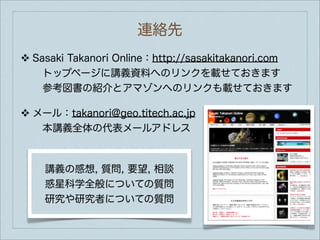 連絡先
❖   Sasaki Takanori Online：http://sasakitakanori.com
     トップページに講義資料へのリンクを載せておきます
     参考図書の紹介とアマゾンへのリンクも載せておきます

❖   メール：takanori@geo.titech.ac.jp
     本講義全体の代表メールアドレス



      講義の感想, 質問, 要望, 相談
      惑星科学全般についての質問
      研究や研究者についての質問
 