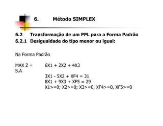 6.2 Transformação de um PPL para a Forma Padrão
6.2.1 Desigualdade do tipo menor ou igual:
Na Forma Padrão
MAX Z = 6X1 + 2X2 + 4X3
6. Método SIMPLEX
MAX Z = 6X1 + 2X2 + 4X3
S.A
3X1 - 5X2 + XF4 = 31
8X1 + 9X3 + XF5 = 29
X1>=0; X2>=0; X3>=0, XF4>=0, XF5>=0
 