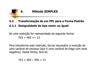 6.2 Transformação de um PPL para a Forma Padrão
6.2.1 Desigualdade do tipo maior ou igual:
Se uma restrição for representada da seguinte forma:
7X3 + 4X5 >= 13
6. Método SIMPLEX
7X3 + 4X5 >= 13
Para transforma esta restrição, faz-se necessário a inserção de
uma variável de excesso (que é uma variável de folga com sinal
negativo). Desta forma, tem-se:
7X3 + 4X5 – XF6 = 13
 