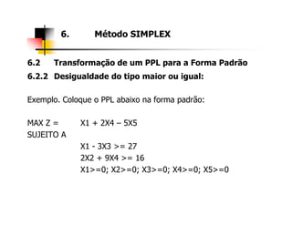 6.2 Transformação de um PPL para a Forma Padrão
6.2.2 Desigualdade do tipo maior ou igual:
Exemplo. Coloque o PPL abaixo na forma padrão:
6. Método SIMPLEX
MAX Z = X1 + 2X4 – 5X5
SUJEITO A
X1 - 3X3 >= 27
2X2 + 9X4 >= 16
X1>=0; X2>=0; X3>=0; X4>=0; X5>=0
 